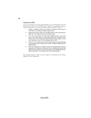 42
Using BIOS
Updating the BIOS
You can download and install updated BIOS for this motherboard from the
manufacturer’s Web site. New BIOS provides support for new peripherals, improve-
ments in performance, or fixes for known bugs. Install new BIOS as follows:
1 Create a bootable system disk. (Refer to Windows online help for
information on creating a bootable system disk.)
2 Download the Flash Utility and new BIOS file from the manufacturer’s
Web site. Copy these files to the bootable device.
3 Turn off your computer and insert the bootable device in your com-
puter. (You might need to run the Setup Utility and change the boot
priority items on the Advanced BIOS Features Setup page, to force
your computer to boot from the bootable device first.)
4 At the C: or A: prompt, type the Flash Utility program name and the file
name of the new bios and then press <Enter>. Example:AMINF340.EXE
040706.ROM
5 When the installation is complete, remove the bootable device from the
computer and restart your computer. If your motherboard has a Flash
BIOS jumper, reset the jumper to protect the newly installed BIOS from
being overwritten. The computer will restart automatically.
This concludes Chapter 3. Refer to the next chapter for information on the software
supplied with the motherboard.
 