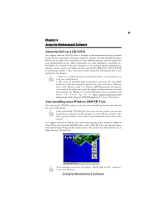 43
UsingtheMotherboardSoftware
Chapter 4
UsingtheMotherboardSoftware
About the Software CD-ROM
The support software CD-ROM that is included in the motherboard package contains
all the drivers and utility programs needed to properly run the bundled products.
Below you can find a brief description of each software program, and the location for
your motherboard version. More information on some programs is available in a
README file, located in the same directory as the software. Before installing any
software, always inspect the folder for files named README.TXT, INSTALL.TXT,
or something similar. These files may contain important information that is not
included in this manual.
1. Never try to install all software from folder that is not specified for use
with your motherboard.
2. The notice of Intel HD Audio Installation (optional): The Intel High
Definition audio functionality unexpectedly quits working in Windows
Server 2003 Service Pack 1 or Windows XP Professional x64 Edition.
Users need to download and install the update packages from the Microsoft
Download Center “before” installing HD audio driver bundled in the
driver CD. Please log on to http://support.microsoft.com/
default.aspx?scid=kb;en-us;901105#appliesto for more information.
The Auto-install CD-ROM makes it easy for you to install the drivers and software
for your motherboard.
The support software CD-ROM disc loads automatically under Windows 2000/XP/
Vista. When you insert the CD-ROM disc in the CD-ROM drive, the autorun feature
will automatically bring up the install screen. The screen has three buttons on it,
Setup, Browse CD and Exit.
If the Auto-install CD-ROM does not work on your system, you can still
install drivers through the file manager for your OS (for example, Win-
dows Explorer). Refer to the Utility Folder Installation Notes later in this
chapter.
If the opening screen does not appear; double-click the file “setup.exe”
in the root directory.
Auto-installing underWindows 2000/XP/Vista
 
