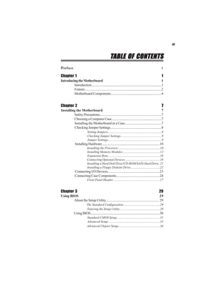 iii
TTTTTABLE OF CONTENTSABLE OF CONTENTSABLE OF CONTENTSABLE OF CONTENTSABLE OF CONTENTS
Preface i
Chapter 1 1
IntroducingtheMotherboard 1
Introduction......................................................................................1
Feature...............................................................................................2
Motherboard Components.............................................................4
Chapter 2 77777
Installing the Motherboard 7
Safety Precautions...........................................................................7
Choosing a Computer Case............................................................7
Installing the Motherboard in a Case...........................................7
CheckingJumperSettings..............................................................8
Setting Jumpers...................................................................8
Checking Jumper Settings...................................................9
Jumper Settings...................................................................9
InstallingHardware.......................................................................10
Installing the Processor.....................................................10
Installing Memory Modules...............................................12
Expansion Slots.................................................................16
Connecting Optional Devices............................................18
Installing a Hard Disk Drive/CD-ROM/SATA Hard Drive..21
Installing a Floppy Diskette Drive.....................................22
ConnectingI/ODevices...............................................................23
Connecting Case Components....................................................24
Front Panel Header...........................................................27
Chapter 3 29
Using BIOS 29
About the Setup Utility................................................................ 29
The Standard Configuration..............................................29
Entering the Setup Utility...................................................29
UsingBIOS......................................................................................30
Standard CMOS Setup......................................................31
Advanced Setup.................................................................33
Advanced Chipset Setup....................................................34
 