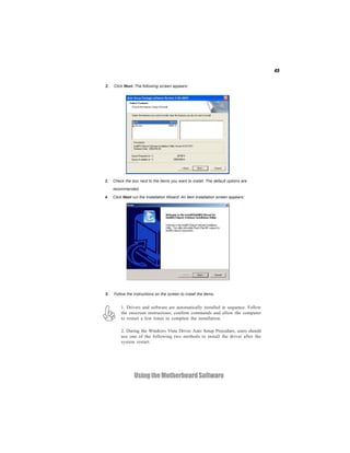45
UsingtheMotherboardSoftware
2. Click Next. The following screen appears:
3. Check the box next to the items you want to install. The default options are
recommended.
4. Click Next run the Installation Wizard. An item installation screen appears:
5. Follow the instructions on the screen to install the items.
1. Drivers and software are automatically installed in sequence. Follow
the onscreen instructions, confirm commands and allow the computer
to restart a few times to complete the installation.
2. During the Windows Vista Driver Auto Setup Procedure, users should
use one of the following two methods to install the driver after the
system restart.
 