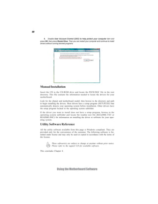 48
UsingtheMotherboardSoftware
Manual Installation
Insert the CD in the CD-ROM drive and locate the PATH.DOC file in the root
directory. This file contains the information needed to locate the drivers for your
motherboard.
Look for the chipset and motherboard model; then browse to the directory and path
to begin installing the drivers. Most drivers have a setup program (SETUP.EXE) that
automatically detects your operating system before installation. Other drivers have
the setup program located in the operating system subfolder.
If the driver you want to install does not have a setup program, browse to the
operating system subfolder and locate the readme text file (README.TXT or
README.DOC) for information on installing the driver or software for your oper-
ating system.
Utility Software Reference
All the utility software available from this page is Windows compliant. They are
provided only for the convenience of the customer. The following software is fur-
nished under license and may only be used or copied in accordance with the terms of
the license.
These software(s) are subject to change at anytime without prior notice.
Please refer to the support CD for available software.
This concludes Chapter 4.
5. Disable User Account Control (UAC) to help protect your computer item and
press OK, then press Restart Now. Then you can restart your computer and continue to install
drivers without running blocked programs.
 