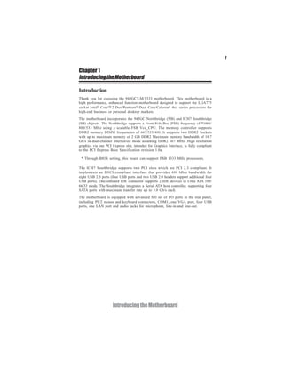 1
IntroducingtheMotherboard
Chapter 1
IntroducingtheMotherboard
Introduction
* Through BIOS setting, this board can support FSB 1333 MHz processors.
The ICH7 Southbridge supports two PCI slots which are PCI 2.3 compliant. It
implements an EHCI compliant interface that provides 480 Mb/s bandwidth for
eight USB 2.0 ports (four USB ports and two USB 2.0 headers support additional four
USB ports). One onboard IDE connector supports 2 IDE devices in Ultra ATA 100/
66/33 mode. The Southbridge integrates a Serial ATA host controller, supporting four
SATA ports with maximum transfer rate up to 3.0 Gb/s each.
The motherboard is equipped with advanced full set of I/O ports in the rear panel,
including PS/2 mouse and keyboard connectors, COM1, one VGA port, four USB
ports, one LAN port and audio jacks for microphone, line-in and line-out.
Thank you for choosing the 945GCT-M/1333 motherboard. This motherboard is a
high performance, enhanced function motherboard designed to support the LGA775
socket Intel®
CoreTM
2 Duo/Pentium®
Dual Core/Celeron®
4xx series processors for
high-end business or personal desktop markets.
The motherboard incorporates the 945GC Northbridge (NB) and ICH7 Southbridge
(SB) chipsets. The Northbridge supports a Front Side Bus (FSB) frequency of *1066/
800/533 MHz using a scalable FSB Vcc_CPU. The memory controller supports
DDR2 memory DIMM frequencies of 667/533/400. It supports two DDR2 Sockets
with up to maximum memory of 2 GB DDR2 Maximum memory bandwidth of 10.7
Gb/s in dual-channel interleaved mode assuming DDR2 667 MHz. High resolution
graphics via one PCI Express slot, intended for Graphics Interface, is fully compliant
to the PCI Express Base Specification revision 1.0a.
 