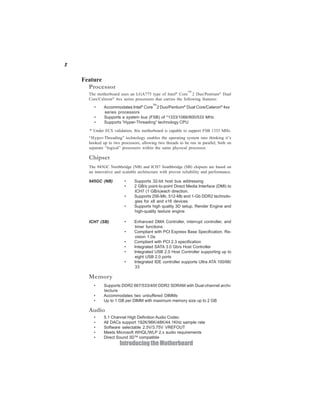 2
IntroducingtheMotherboard
Feature
• Accommodates Intel®
Core
TM
2 Duo/Pentium®
Dual Core/Celeron®
4xx
series processors
• Supports a system bus (FSB) of *1333/1066/800/533 MHz
• Supports “Hyper-Threading” technology CPU
The motherboard uses an LGA775 type of Intel®
Core
TM
2 Duo/Pentium®
Dual
Core/Celeron®
4xx series processors that carries the following features:
Processor
“Hyper-Threading” technology enables the operating system into thinking it’s
hooked up to two processors, allowing two threads to be run in parallel, both on
separate “logical” processors within the same physical processor.
The 945GC Northbridge (NB) and ICH7 Southbridge (SB) chipsets are based on
an innovative and scalable architecture with proven reliability and performance.
Chipset
• Supports DDR2 667/533/400 DDR2 SDRAM with Dual-channel archi-
tecture
• Accommodates two unbuffered DIMMs
• Up to 1 GB per DIMM with maximum memory size up to 2 GB
Memory
ICH7 (SB) • Enhanced DMA Controller, interrupt controller, and
timer functions
• Compliant with PCI Express Base Specification, Re-
vision 1.0a
• Compliant with PCI 2.3 specification
• Integrated SATA 3.0 Gb/s Host Controller
• Integrated USB 2.0 Host Controller supporting up to
eight USB 2.0 ports
• Integrated IDE controller supports Ultra ATA 100/66/
33
945GC (NB) • Supports 32-bit host bus addressing
• 2 GB/s point-to-point Direct Media Interface (DMI) to
ICH7 (1 GB/s)each direction.
• Supports 256-Mb, 512-Mb and 1-Gb DDR2 technolo-
gies for x8 and x16 devices
• Supports high quality 3D setup, Render Engine and
high-quality texture engine
* Under ECS validation, this motherboard is capable to support FSB 1333 MHz.
Audio
• 5.1 Channel High Definition Audio Codec
• All DACs support 192K/96K/48K/44.1KHz sample rate
• Software selectable 2.5V/3.75V VREFOUT
• Meets Microsoft WHQL/WLP 2.x audio requirements
• Direct Sound 3DTM
compatible
 