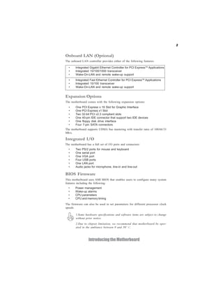 3
IntroducingtheMotherboard
Onboard LAN (Optional)
The onboard LAN controller provides either of the following features:
The firmware can also be used to set parameters for different processor clock
speeds.
• Integrated Gigabit Ethernet Controller for PCI ExpressTM
Applications
• Integrated 10/100/1000 transceiver
• Wake-On-LAN and remote wake-up support
• Integrated Fast Ethernet Controller for PCI ExpressTM
Applications
• Integrated 10/100 transceiver
• Wake-On-LAN and remote wake-up support
• Power management
• Wake-up alarms
• CPU parameters
• CPU and memory timing
BIOS Firmware
This motherboard uses AMI BIOS that enables users to configure many system
features including the following:
• Two PS/2 ports for mouse and keyboard
• One serial port
• One VGA port
• Four USB ports
• One LAN port
• Audio jacks for microphone, line-in and line-out
The motherboard has a full set of I/O ports and connectors:
Integrated I/O
The motherboard comes with the following expansion options:
• One PCI Express x 16 Slot for Graphic Interface
• One PCI Express x1 Slot
• Two 32-bit PCI v2.3 compliant slots
• One 40-pin IDE connector that support two IDE devices
• One floppy disk drive interface
• Four 7-pin SATA connectors
Expansion Options
The motherboard supports UDMA bus mastering with transfer rates of 100/66/33
Mb/s.
1.Some hardware specifications and software items are subject to change
without prior notice.
2.Due to chipset limitation, we recommend that motherboard be oper-
ated in the ambiance between 0 and 50° C.
 