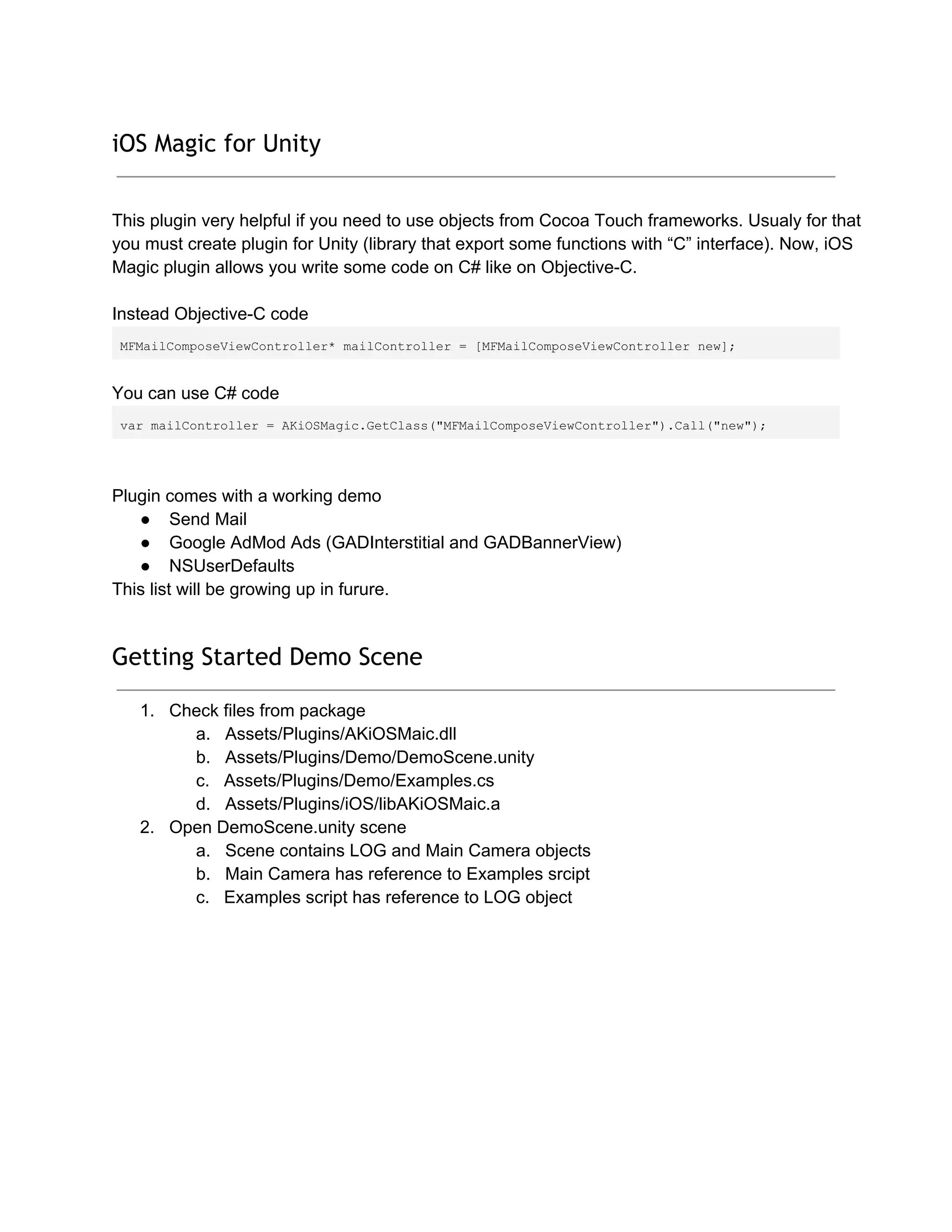 iOS Magic for Unity
This plugin very helpful if you need to use objects from Cocoa Touch frameworks. Usualy for that
you must create plugin for Unity (library that export some functions with “C” interface). Now, iOS
Magic plugin allows you write some code on C# like on Objective­C.
Instead Objective­C code
MFMailComposeViewController* mailController = [MFMailComposeViewController new];
You can use C# code
var mailController = AKiOSMagic.GetClass("MFMailComposeViewController").Call("new");
Plugin comes with a working demo
● Send Mail
● Google AdMod Ads (GADInterstitial and GADBannerView)
● NSUserDefaults
This list will be growing up in furure.
Getting Started Demo Scene
1. Check files from package
a. Assets/Plugins/AKiOSMaic.dll
b. Assets/Plugins/Demo/DemoScene.unity
c. Assets/Plugins/Demo/Examples.cs
d. Assets/Plugins/iOS/libAKiOSMaic.a
2. Open DemoScene.unity scene
a. Scene contains LOG and Main Camera objects
b. Main Camera has reference to Examples srcipt
c. Examples script has reference to LOG object
 