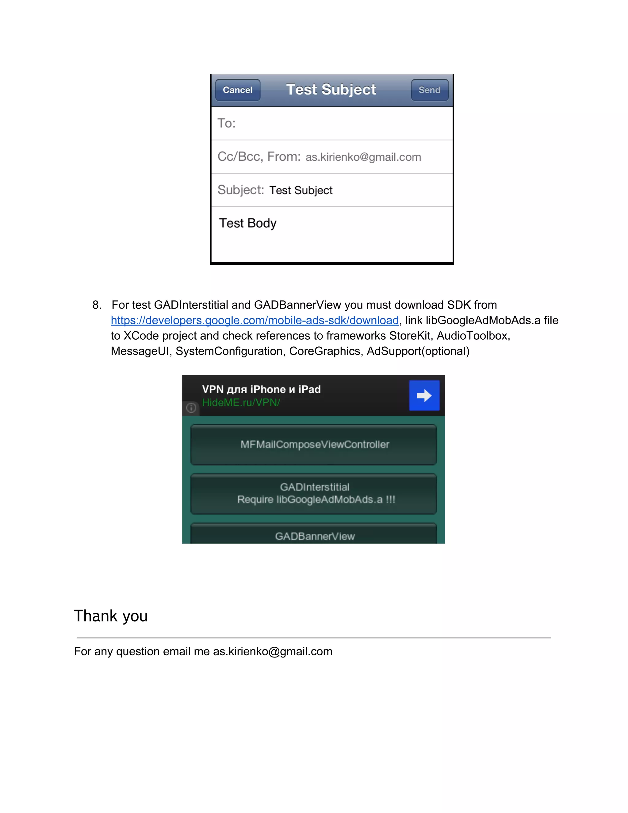 8. For test GADInterstitial and GADBannerView you must download SDK from
https://developers.google.com/mobile­ads­sdk/download, link libGoogleAdMobAds.a file
to XCode project and check references to frameworks StoreKit, AudioToolbox,
MessageUI, SystemConfiguration, CoreGraphics, AdSupport(optional)
Thank you
For any question email me as.kirienko@gmail.com
 