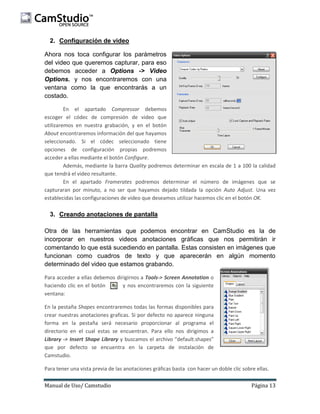 2. Configuración de video
Ahora nos toca configurar los parámetros
del video que queremos capturar, para eso
debemos acceder a Options -> Video
Options. y nos encontraremos con una
ventana como la que encontrarás a un
costado.
En el apartado Compressor debemos
escoger el códec de compresión de video que
utilizaremos en nuestra grabación, y en el botón
About encontraremos información del que hayamos
seleccionado. Si el códec seleccionado tiene
opciones de configuración propias podremos
acceder a ellas mediante el botón Configure.
Además, mediante la barra Quality podremos determinar en escala de 1 a 100 la calidad
que tendrá el video resultante.
En el apartado Framerates podremos determinar el número de imágenes que se
capturaran por minuto, a no ser que hayamos dejado tildada la opción Auto Adjust. Una vez
establecidas las configuraciones de video que deseamos utilizar hacemos clic en el botón OK.

3. Creando anotaciones de pantalla
Otra de las herramientas que podemos encontrar en CamStudio es la de
incorporar en nuestros videos anotaciones gráficas que nos permitirán ir
comentando lo que está sucediendo en pantalla. Estas consisten en imágenes que
funcionan como cuadros de texto y que aparecerán en algún momento
determinado del video que estamos grabando.
Para acceder a ellas debemos dirigirnos a Tools-> Screen Annotation o
haciendo clic en el botón
y nos encontraremos con la siguiente
ventana:
En la pestaña Shapes encontraremos todas las formas disponibles para
crear nuestras anotaciones graficas. Si por defecto no aparece ninguna
forma en la pestaña será necesario proporcionar al programa el
directorio en el cual estas se encuentran. Para ello nos dirigimos a
Library -> Insert Shape Library y buscamos el archivo “default.shapes”
que por defecto se encuentra en la carpeta de instalación de
Camstudio.
Para tener una vista previa de las anotaciones gráficas basta con hacer un doble clic sobre ellas.
Manual de Uso/ Camstudio

Página 13

 