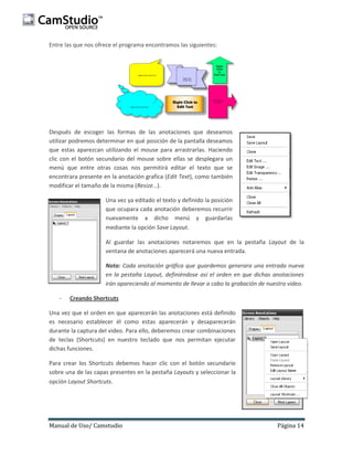 Entre las que nos ofrece el programa encontramos las siguientes:

Después de escoger las formas de las anotaciones que deseamos
utilizar podremos determinar en qué posición de la pantalla deseamos
que estas aparezcan utilizando el mouse para arrastrarlas. Haciendo
clic con el botón secundario del mouse sobre ellas se desplegara un
menú que entre otras cosas nos permitirá editar el texto que se
encontrara presente en la anotación grafica (Edit Text), como también
modificar el tamaño de la misma (Resize…).
Una vez ya editado el texto y definido la posición
que ocupara cada anotación deberemos recurrir
nuevamente a dicho menú y guardarlas
mediante la opción Save Layout.
Al guardar las anotaciones notaremos que en la pestaña Layout de la
ventana de anotaciones aparecerá una nueva entrada.
Nota: Cada anotación gráfica que guardemos generara una entrada nueva
en la pestaña Layout, definiéndose así el orden en que dichas anotaciones
irán apareciendo al momento de llevar a cabo la grabación de nuestro video.
-

Creando Shortcuts

Una vez que el orden en que aparecerán las anotaciones está definido
es necesario establecer él como estas aparecerán y desaparecerán
durante la captura del video. Para ello, deberemos crear combinaciones
de teclas (Shortcuts) en nuestro teclado que nos permitan ejecutar
dichas funciones.
Para crear los Shortcuts debemos hacer clic con el botón secundario
sobre una de las capas presentes en la pestaña Layouts y seleccionar la
opción Layout Shortcuts.

Manual de Uso/ Camstudio

Página 14

 
