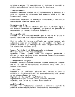 alimentação errada, mal funcionamento do estômago e intestinos e,
ainda, mastigação incorreta dos alimentos. Ex. Dimeticona
Antiespasmódicos
Conceito – são medicamentos utilizados para diminuir a freqüência e a
força de contração da musculatura lisa, aliviando assim a dor. Ex.
Buscopan e Atroveran
Comentários: Espasmos são contrações involuntárias da musculatura
lisa (estômago, intestino, útero e bexiga)
Rehidratantes Orais
Conceito – são substâncias utilizadas para repor rapidamente água e
sais minerais essenciais ao organismo, que passam por processo de
desidratação. Ex. Pedialyte, Rehidrat e soro caseiro.
Hepatoprotetores
Conceito - são medicamentos utilizados para a proteção das células do
fígado e contribuem para o equilíbrio funcional do mesmo.
Modo de ação: de maneira simplificada, os hepatoprotetores
são
substâncias ricas em aminoácidos que são usados pelo fígado na
produção de enzimas que irão degradar o álcool e as gorduras ingeridas.
São exemplos de hepatoprotetores:
Epocler: Associação de vit. B6 (piridoxina) e aminoácidos
Metiocolin, Xantinon: Vit. B2 e aminoácidos
Eparema:, Cáscara sagrada, Boldo: São colagogos (promovem a
excreção da bile armazenada na vesícula biliar) e coleréticos (estimulam
a produção da bile pelo fígado)
Antimicóticos e Fungicidas
Conceito – são medicamentos usados no combate a infecções causadas
por fungos. Esses medicamentos são amplamente utilizados na clínica
humana e veterinária.
Anti-Séptico
Conceito – são substâncias utilizadas para destruir ou inibir o
crescimento de microorganismos. São aplicadas principalmente na pele
ou nas mucosas. Podem ser para:
Higiene Bucal: Cepacol, Flogoral, Listerine e etc.
Higiene Ocular: Água boricada, Colírios como Leri, Lavoolho
Higiene da Pele: Dermacyd, Proderm, Água Oxigenada.
Anti-Seborréicos
Conceito – são medicamentos destinados a diminuir o acúmulo de
gorduras (oleosidade) da pele e do couro cabeludo. São exemplos:

 