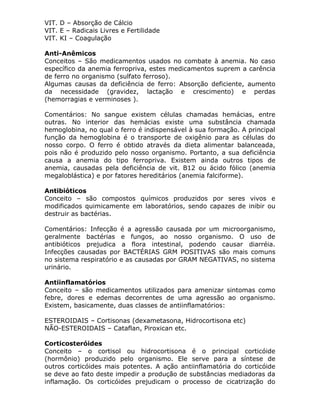 VIT. D – Absorção de Cálcio
VIT. E – Radicais Livres e Fertilidade
VIT. KI – Coagulação
Anti-Anêmicos
Conceitos – São medicamentos usados no combate à anemia. No caso
específico da anemia ferropriva, estes medicamentos suprem a carência
de ferro no organismo (sulfato ferroso).
Algumas causas da deficiência de ferro: Absorção deficiente, aumento
da necessidade (gravidez, lactação e crescimento) e perdas
(hemorragias e verminoses ).
Comentários: No sangue existem células chamadas hemácias, entre
outras. No interior das hemácias existe uma substância chamada
hemoglobina, no qual o ferro é indispensável à sua formação. A principal
função da hemoglobina é o transporte de oxigênio para as células do
nosso corpo. O ferro é obtido através da dieta alimentar balanceada,
pois não é produzido pelo nosso organismo. Portanto, a sua deficiência
causa a anemia do tipo ferropriva. Existem ainda outros tipos de
anemia, causadas pela deficiência de vit. B12 ou ácido fólico (anemia
megaloblástica) e por fatores hereditários (anemia falciforme).
Antibióticos
Conceito – são compostos químicos produzidos por seres vivos e
modificados quimicamente em laboratórios, sendo capazes de inibir ou
destruir as bactérias.
Comentários: Infecção é a agressão causada por um microorganismo,
geralmente bactérias e fungos, ao nosso organismo. O uso de
antibióticos prejudica a flora intestinal, podendo causar diarréia.
Infecções causadas por BACTÉRIAS GRM POSITIVAS são mais comuns
no sistema respiratório e as causadas por GRAM NEGATIVAS, no sistema
urinário.
Antiinflamatórios
Conceito – são medicamentos utilizados para amenizar sintomas como
febre, dores e edemas decorrentes de uma agressão ao organismo.
Existem, basicamente, duas classes de antiinflamatórios:
ESTEROIDAIS – Cortisonas (dexametasona, Hidrocortisona etc)
NÃO-ESTEROIDAIS – Cataflan, Piroxican etc.
Corticosteróides
Conceito – o cortisol ou hidrocortisona é o principal corticóide
(hormônio) produzido pelo organismo. Ele serve para a síntese de
outros corticóides mais potentes. A ação antiinflamatória do corticóide
se deve ao fato deste impedir a produção de substâncias mediadoras da
inflamação. Os corticóides prejudicam o processo de cicatrização do

 