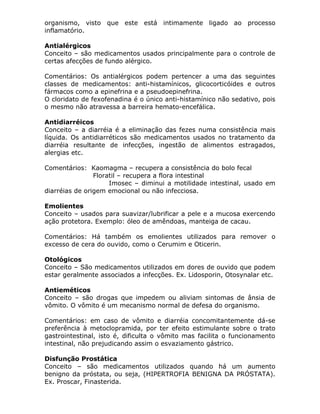 organismo, visto que este está intimamente ligado ao processo
inflamatório.
Antialérgicos
Conceito – são medicamentos usados principalmente para o controle de
certas afecções de fundo alérgico.
Comentários: Os antialérgicos podem pertencer a uma das seguintes
classes de medicamentos: anti-histamínicos, glicocorticóides e outros
fármacos como a epinefrina e a pseudoepinefrina.
O cloridato de fexofenadina é o único anti-histamínico não sedativo, pois
o mesmo não atravessa a barreira hemato-encefálica.
Antidiarréicos
Conceito – a diarréia é a eliminação das fezes numa consistência mais
líquida. Os antidiarréticos são medicamentos usados no tratamento da
diarréia resultante de infecções, ingestão de alimentos estragados,
alergias etc.
Comentários: Kaomagma – recupera a consistência do bolo fecal
Floratil – recupera a flora intestinal
Imosec – diminui a motilidade intestinal, usado em
diarréias de origem emocional ou não infecciosa.
Emolientes
Conceito – usados para suavizar/lubrificar a pele e a mucosa exercendo
ação protetora. Exemplo: óleo de amêndoas, manteiga de cacau.
Comentários: Há também os emolientes utilizados para remover o
excesso de cera do ouvido, como o Cerumim e Oticerin.
Otológicos
Conceito – São medicamentos utilizados em dores de ouvido que podem
estar geralmente associados a infecções. Ex. Lidosporin, Otosynalar etc.
Antieméticos
Conceito – são drogas que impedem ou aliviam sintomas de ânsia de
vômito. O vômito é um mecanismo normal de defesa do organismo.
Comentários: em caso de vômito e diarréia concomitantemente dá-se
preferência à metoclopramida, por ter efeito estimulante sobre o trato
gastrointestinal, isto é, dificulta o vômito mas facilita o funcionamento
intestinal, não prejudicando assim o esvaziamento gástrico.
Disfunção Prostática
Conceito – são medicamentos utilizados quando há um aumento
benigno da próstata, ou seja, (HIPERTROFIA BENIGNA DA PRÓSTATA).
Ex. Proscar, Finasterida.

 