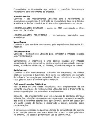 Comentários: A Finasterida age inibindo o hormônio diidrosterona
responsável pelo crescimento da próstata.
Miorrelaxantes
Conceito – são medicamentos utilizados para o relaxamento da
musculatura esquelética. A contração da musculatura deve-se à tensão,
ansiedade ou lesões ortopédicas. Existem dois tipos de miorrelaxantes:
MIORRELAXANTES CENTRAIS – agem no SNC controlando o tônus
muscular. Ex. Dorflex.
MIORRELAXANTES
anestésicos.

PERIFÉRICOS

–

normalmente

associados

com

Vermífugos
Conceito – para combate aos vermes, pela expulsão ou destruição. Ex.
Ascaridil.
Tricomonicidas
Conceito – medicamento utilizado para combater a infecção causada
pelo TRICOMONAS.
Comentários: A tricomiase é uma doença causada por infecção
parasitária do trato intestinal ou genito-urinário. A transmissão pode ser
direta, através do ato sexual, ou indireta, através de artigos de toalete.
Antiulceroso
Conceito – são medicamentos utilizados no tratamento de úlceras
pépticas, gástricas e duodenais, bem como no tratamento de esofagite
de refluxo e hemorragia gastrointestinal. Atuam reduzindo a secreção do
suco gástrico basal e também após a refeição.
Colírios e Pomadas Oftálmicas
Não se trata de uma classe terapêutica, mas simplesmente de um
conjunto importante de medicamentos utilizados para o tratamento de
inúmeras patologias que acometem a região ocular.
Conceito – são medicamentos que têm a função de combater alergias,
inflamações, infecções ou qualquer outra patologia que ocorra na região
dos olhos. São formas estéreis que, após abertas, devem ser usadas por
um curto espaço de tempo e descartada a seguir, evitando assim
contaminações.
O conservante utilizado no Lacrima (cloreto de bensalcônio) não permite
o seu uso por pessoas que usam lentes de contato do tipo gelatinosa.
No entanto, tais pessoas podem fazer uso do Lacrima Plus.

 
