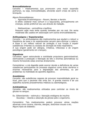 Broncodilatadores
Conceito – medicamentos que promovem uma maior expansão
pulmonar, ou seja, broncodilatação, aliviando assim crises de asma e
bronquite.
Alguns Broncodilatores:
- Agonistas B-adrenérgicos – Reveni, Berotec e Aerolin
O efeito colateral mais comum é a taquicardia, principalmente em
crianças, sendo preferível seu uso através de inalação.
- Metilxantinas – aminofilina e teofilina
Possuem ação mais lenta quando tomadas por via oral. Em asma
moderada são usados em associação com outros broncodilatadores.
Antitussígeno / Expectorantes
Conceito – os antitussígenos são medicamentos que ajudam a reduzir a
freqüência da tosse e os expectorantes servem para eliminar o catarro.
A tosse é um reflexo natural de proteção e sua função é expelir
substâncias irritantes ou excesso de secreção do trato respiratório.
A sua origem pode ser alérgica, irritativa, infecciosa e de origem
psicológica (geralmente em crianças).
Digestivos
Conceitos: agem estimulando a motilidade propulsora gastrointestinal,
estimulando a produção e liberação da bile e enzimas pancreáticas ou
mesmo fornecendo estas enzimas diretamente.
Comentários: a má digestão pode ocorrer devido a deficiência de varias
substâncias participantes do processo digestivo como ácido clorídrico e
enzimas necessárias para a degradação dos alimentos, ou por
problemas na motilidade do aparelho digestivo.
Anestésicos
Conceito: são substâncias capazes de provocar insensibilidade geral ou
local, para que o paciente não sinta dor. A grande maioria é de uso
específico durante procedimentos médicos ou odontológicos.
Antidiabéticos
Conceito: são medicamentos utilizados para controlar os níveis de
glicose no sangue.
Ex. Glibenclamida – estimula a liberação endógena de insulina
Glucobay – retarda a absorção da glicose pelo o organismo.
Comentário: Tais medicamentos podem provocar várias reações
adversas como coceira, diarréia, alergias, distúrbios visuais e etc.
Alguns tipos de diabetes:

 
