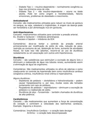 -

Diabete Tipo 1 – insulino-dependente – normalmente congênita ou
logo nos primeiros anos de vida.
Diabete Tipo 2 – não insulino-dependente – ocorre na idade
adulta. Pode ter como origem a hereditariedade, fatores
emocionais, problemas de obesidade e crescimento.

Anticolesteral
Conceito: são medicamentos utilizados para reduzir os níveis de gordura
no sangue, ou seja, colesterol e triglicérides. A origem da doença pode
ser hereditária e por alimentação rica em gorduras.
Anti-Hipertensivos
Conceito: medicamentos utilizados para controlar a pressão arterial.
Ex. Divelol e Carduran – inibidores adrenérgicos
Vascase e Capoten – inibidores da ECA
Comentários: deve-se tentar o controle da pressão arterial
primeiramente por modificação do estilo de vida, redução de peso,
restrição ao consumo de sal, abstenção do fumo, aumento de atividades
físicas. Se tudo isso não adiantar, recorre-se ao uso de diuréticos
isoladamente ou em associação com outros anti-hipertensivos.
Diuréticos
Conceito – são substâncias que estimulam a excreção de alguns íons e
diminuem a reabsorção de água nos túbulos renais, aumentando assim
a eliminação de água do organismo.
Comentários: São medicamentos utilizados no alívio de edemas e como
coadjuvante no controle da hipertensão bem como insuficiência cardíaca
congestiva crônica, insuficiência renal crônica e hipercalcemia.
Alguns diuréticos:
- Depletores de potássio – clortalidona e hidroclorotiazida – podem
causar hipopotassemia e, por isso, muitas vezes são tomados
juntamente com sais de potássio.
- Poupadores de potássio – espirolactona – diminuem a excreção de
potássio e a reabsorção de sódio.
- Diuréticos de alça – furosemida - também chamados de diuréticos
de alta potência.
Cardiotônicos
Conceito – são medicamentos que aumentam a força de concentração
do coração e controlam a velocidade dos batimentos cardíacos.
Exemplo: Digoxina e Ancoron.
Comentários: Insuficiência Cardíaca – o coração bate devagar
Arritmia – o coração bate descompassado

 