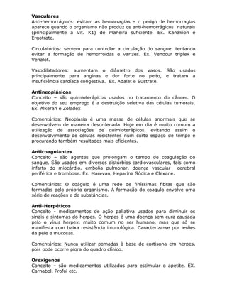 Vasculares
Anti-hemorrágicos: evitam as hemorragias – o perigo de hemorragias
aparece quando o organismo não produz os anti-hemorrágicos naturais
(principalmente a Vit. K1) de maneira suficiente. Ex. Kanakion e
Ergotrate.
Circulatórios: servem para controlar a circulação do sangue, tentando
evitar a formação de hemorróidas e varizes. Ex. Venocur triplex e
Venalot.
Vasodilatadores: aumentam o diâmetro dos vasos. São usados
principalmente para anginas e dor forte no peito, e tratam a
insuficiência cardíaca congestiva. Ex. Adalat e Sustrate.
Antineoplásicos
Conceito – são quimioterápicos usados no tratamento do câncer. O
objetivo do seu emprego é a destruição seletiva das células tumorais.
Ex. Alkeran e Zoladex
Comentários: Neoplasia é uma massa de células anormais que se
desenvolvem de maneira desordenada. Hoje em dia é muito comum a
utilização de associações de quimioterápicos, evitando assim o
desenvolvimento de células resistentes num curto espaço de tempo e
procurando também resultados mais eficientes.
Anticoagulantes
Conceito – são agentes que prolongam o tempo de coagulação do
sangue. São usados em diversos distúrbios cardiovasculares, tais como
infarto do miocárdio, embolia pulmonar, doença vascular
cerebral
periférica e trombose. Ex. Marevan, Heparina Sódica e Clexane.
Comentários: O coágulo é uma rede de finíssimas fibras que são
formadas pelo próprio organismo. A formação do coagulo envolve uma
série de reações e de substâncias.
Anti-Herpéticos
Conceito - medicamentos de ação paliativa usados para diminuir os
sinais e sintomas do herpes. O herpes é uma doença sem cura causada
pelo o vírus herpex, muito comum no ser humano, mas que só se
manifesta com baixa resistência imunológica. Caracteriza-se por lesões
da pele e mucosas.
Comentários: Nunca utilizar pomadas à base de cortisona em herpes,
pois pode ocorre piora do quadro clínico.
Orexígenos
Conceito – são medicamentos utilizados para estimular o apetite. EX.
Carnabol, Profol etc.

 