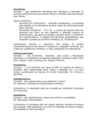 Hormônios
Conceito – são substâncias secretadas por glândulas e liberadas na
corrente sangüínea para que possam atingir os tecidos onde irão exercer
seus efeitos.
Alguns hormônios:
- Hormônio do Crescimento – chamado somatropina, é produzido
pela hipófise e sua deficiência durante a fase de crescimento pode
gerar nanismo.
- Hormônios Tiroidianos – T3 e T4, o exame do pezinho feito em
lactentes tem como um dos objetivos a detecção precoce do
hipotiroidismo, que deve ser tratado, evitando assim o cretinismo.
Já o hipertiroidismo é tratado com fármacos antitiroidianos, que
impedem a síntese do hormônio tiroidiano. Ex. Propiltiouracil.
Comentários: Quando o organismo não produz ou produz
insuficientemente os hormônios é necessária a reposição hormonal, que
é feita por substâncias sintéticas, ou seja, produzidas em laboratórios.
Anticoncepcionais
Conceito –
são hormônios
utilizados
para evitar a fecundação
(gravidez), no tratamento de algumas patologias ovarianas (cistos) bem
como regular o ciclo menstrual. Ex. Gracial e Minulet.
Ovulatórios
Conceito – é um hormônio que atua no SNC no sentido de induzir a
ovulação. Este medicamento pode induzir a liberação de 1 ou mais
óvulos, aumentando as chances da mulher engravidar. Ex: Clomid e
Serofene.
Antidepressivos
Conceito – são medicamentos que melhoram o humor.
Ex: Anafranil, cloridrato de clomipramida e Pondera.
Comentários: A depressão pode ser causada por distúrbios hormonais
ou emocionais.
Ansiolíticos
Conceito – são medicamentos usados para diminuir a ansiedade.
EX: Alprazolan e Bromazepan.
Comentários: A ansiedade não tem origem definida, variando de pessoa
para pessoa. Pode apresentar-se como um distúrbio do pânico (medo),
de ansiedade ou pós-traumático.

 