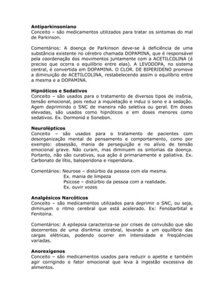 Antiparkinsoniano
Conceito – são medicamentos utilizados para tratar os sintomas do mal
de Parkinson.
Comentários: A doença de Parkinson deve-se à deficiência de uma
substância existente no cérebro chamada DOPAMINA, que é responsável
pela coordenação dos movimentos juntamente com a ACETILCOLINA (é
preciso que ocorra o equilíbrio entre elas). A LEVODOPA, no sistema
central, é convertida em DOPAMINA. O CLOR. DE BIPERIDENO promove
a diminuição de ACETILCOLINA, restabelecendo assim o equilíbrio entre
a mesma e a DOPAMINA.
Hipnóticos e Sedativos
Conceito – são usados para o tratamento de diversos tipos de insônia,
tensão emocional, pois reduz a inquietação e induz o sono e a sedação.
Agem deprimindo o SNC de maneira não seletiva ou geral. Em doses
elevadas, são usados como hipnóticos e em doses menores como
sedativos. Ex. Dormonid e Sonebon.
Neurolépticos
Conceito – são usados para o tratamento de pacientes com
desorganização mental de pensamento e comportamento, como por
exemplo: obsessão, mania de perseguição e no alívio de tensão
emocional grave. Não curam, mas diminuem os sintomas da doença.
Portanto, não são curativos, sua ação é primariamente e paliativa. Ex.
Carbonato de lítio, baloperidona e risperidona.
Comentários: Neurose – distúrbio da pessoa com ela mesma.
Ex. mania de limpeza
Psicose – distúrbio da pessoa com a realidade.
Ex. ouvir vozes
Analgésicos Narcóticos
Conceito – são medicamentos utilizados para deprimir o SNC, ou seja,
diminuem o ritmo cerebral que está acelerado. Ex: Fenobarbital e
Fenitoína.
Comentários: A epilepsia caracteriza-se por crises de convulsão que são
decorrentes de uma disritmia cerebral, levando a um equilíbrio das
cargas elétricas, podendo ocorrer em intensidade e freqüências
variadas.
Anorexígenos
Conceito – são medicamentos usados para reduzir o apetite e também
agir corrigindo o fator emocional que leva à ingestão excessiva de
alimentos.

 