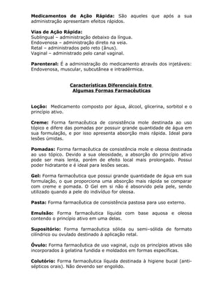 Medicamentos de Ação Rápida: São aqueles que após a sua
administração apresentam efeitos rápidos.
Vias de Ação Rápida:
Sublingual – administração debaixo da língua.
Endovenosa – administração direto na veia.
Retal – administrados pelo reto (ânus).
Vaginal – administrado pelo canal vaginal.
Parenteral: É a administração do medicamento através dos injetáveis:
Endovenosa, muscular, subcutânea e intradérmica.
Características Diferenciais Entre
Algumas Formas Farmacêuticas
Loção: Medicamento composto por água, álcool, glicerina, sorbitol e o
princípio ativo.
Creme: Forma farmacêutica de consistência mole destinada ao uso
tópico e difere das pomadas por possuir grande quantidade de água em
sua formulação, e por isso apresenta absorção mais rápida. Ideal para
lesões úmidas.
Pomadas: Forma farmacêutica de consistência mole e oleosa destinada
ao uso tópico. Devido a sua oleosidade, a absorção do princípio ativo
pode ser mais lenta, porém de efeito local mais prolongado. Possui
poder hidratante e é ideal para lesões secas.
Gel: Forma farmacêutica que possui grande quantidade de água em sua
formulação, o que proporciona uma absorção mais rápida se comparar
com creme e pomada. O Gel em si não é absorvido pela pele, sendo
utilizado quando a pele do indivíduo for oleosa.
Pasta: Forma farmacêutica de consistência pastosa para uso externo.
Emulsão: Forma farmacêutica líquida com base aquosa e oleosa
contendo o princípio ativo em uma delas.
Supositório: Forma farmacêutica sólida ou semi–sólida de formato
cilíndrico ou ovulado destinado à aplicação retal.
Óvulo: Forma farmacêutica de uso vaginal, cujo os princípios ativos são
incorporados à gelatina fundida e moldados em formas específicas.
Colutório: Forma farmacêutica líquida destinada à higiene bucal (antisépticos orais). Não devendo ser engolido.

 
