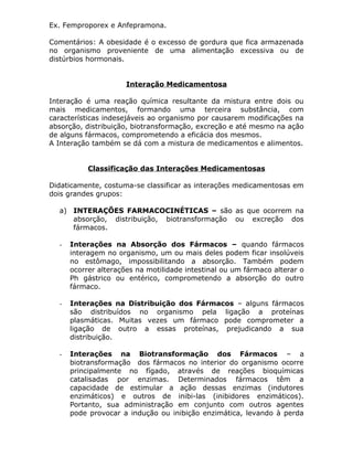 Ex. Femproporex e Anfepramona.
Comentários: A obesidade é o excesso de gordura que fica armazenada
no organismo proveniente de uma alimentação excessiva ou de
distúrbios hormonais.
Interação Medicamentosa
Interação é uma reação química resultante da mistura entre dois ou
mais medicamentos, formando uma terceira substância, com
características indesejáveis ao organismo por causarem modificações na
absorção, distribuição, biotransformação, excreção e até mesmo na ação
de alguns fármacos, comprometendo a eficácia dos mesmos.
A Interação também se dá com a mistura de medicamentos e alimentos.
Classificação das Interações Medicamentosas
Didaticamente, costuma-se classificar as interações medicamentosas em
dois grandes grupos:
a) INTERAÇÕES FARMACOCINÉTICAS – são as que ocorrem na
absorção, distribuição, biotransformação ou excreção dos
fármacos.
-

Interações na Absorção dos Fármacos – quando fármacos
interagem no organismo, um ou mais deles podem ficar insolúveis
no estômago, impossibilitando a absorção. Também podem
ocorrer alterações na motilidade intestinal ou um fármaco alterar o
Ph gástrico ou entérico, comprometendo a absorção do outro
fármaco.

-

Interações na Distribuição dos Fármacos – alguns fármacos
são distribuídos no organismo pela ligação a proteínas
plasmáticas. Muitas vezes um fármaco pode comprometer a
ligação de outro a essas proteínas, prejudicando a sua
distribuição.

-

Interações na Biotransformação dos Fármacos – a
biotransformação dos fármacos no interior do organismo ocorre
principalmente no fígado, através de reações bioquímicas
catalisadas por enzimas. Determinados fármacos têm a
capacidade de estimular a ação dessas enzimas (indutores
enzimáticos) e outros de inibi-las (inibidores enzimáticos).
Portanto, sua administração em conjunto com outros agentes
pode provocar a indução ou inibição enzimática, levando à perda

 