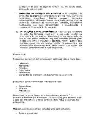 ou redução de ação do segundo fármaco ou, em alguns casos,
acelerando sua excreção.
-

Interações na excreção dos Fármacos – os fármacos são
eliminados do organismo principalmente por via retal, através de
mecanismos
específicos.
Quando
ocorrem
interações
medicamentosas, alterações nesses mecanismos podem levar ao
retardo ou aceleração da excreção dos fármacos, ocasionando
modificações nas suas concentrações e possibilitando o
prolongamento ou redução de sua ação.

b) INTERAÇÕES FARMACODINÃMICAS – são as que interferem
na ação dos fármacos envolvidos, o que pode resultar na
potencialização dos efeitos (Sinergismo) ou na exacerbação de
um ou mais efeitos colaterais. Algumas interações podem gerar
efeitos antagônicos (resultados opostos). Assim, quando dois
fármacos atuam em um mesmo receptor no organismo e são
administrados simultaneamente, pode ocorrer competição pelo
receptor, comprometendo a ação terapêutica.
Comentários:
Substâncias que devem ser tomadas com estômago vazio e muita água:
-

Cefalexina
Tetraciclina
Penicilina
Eritromicina
Pantomicina
Compostos de Diazepam com Ergotamina e propantelina

Substâncias que não devem ser tomadas com leite:
-

Sais de Ferro
Bisacodil
Antibióticos

Os antibióticos nunca devem ser misturados com Vitamina C ou
qualquer substância que a contenha (sucos cítricos), pois a mesma inibe
a ação dos antibióticos. O cálcio contido no leite reduz a absorção dos
antibióticos.
Medicamentos que devem ser tomados junto com alimentos:
-

Ácido Acetilsalicílico

 