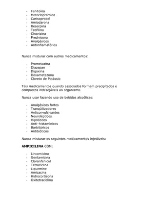-

Fenitoína
Metoclopramida
Carisoprodol
Amiodarona
Reserpina
Teofilina
Cinarizina
Prednisona
Analgésicos
Antiinflamatórios

Nunca misturar com outros medicamentos:
-

Prometazina
Diazepan
Digoxina
Dexametazona
Cloreto de Potássio

Tais medicamentos quando associados formam precipitados e
compostos indesejáveis ao organismo.
Nunca usar fazendo uso de bebidas alcoólicas:
-

Analgésicos fortes
Tranqüilizadores
Anticonvulsivantes
Neurolépticos
Hipnóticos
Anti–histamínicos
Barbitúricos
Antibióticos

Nunca misturar os seguintes medicamentos injetáveis:
AMPICILINA COM:
-

Lincomicina
Gentamicina
Cloranfenicol
Tetraciclina
Liquemine
Amicacina
Hidrocortisona
Oxitetraciclina

 