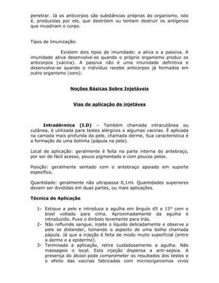 penetrar. Já os anticorpos são substâncias próprias do organismo, isto
é, produzidas por ele, que destróem ou tentam destruir os antígenos
que invadiram o corpo.
Tipos de Imunização:
Existem dois tipos de imunidade: a ativa e a passiva. A
imunidade ativa desenvolve-se quando o próprio organismo produz os
anticorpos (vacina). A passiva não é uma imunidade definitiva e
desenvolve-se quando o indivíduo recebe anticorpos já formados em
outro organismo (soro).
Noções Básicas Sobre Injetáveis
Vias de aplicação de injetáves

Intradérmica (I.D) – Também chamada intracutânea ou
cutânea, é utilizada para testes alérgicos e algumas vacinas. É aplicada
na camada mais profunda da pele, chamada derme. Sua característica é
a formação de uma bolinha (pápula na pele).
Local de aplicação: geralmente é feita na parte interna do antebraço,
por ser de fácil acesso, pouco pigmentado e com poucos pelos.
Posição: geralmente sentado com o antebraço apoiado em suporte
específico.
Quantidade: geralmente não ultrapassa 0,1ml. Quantidades superiores
devem ser divididas em duas partes, ou mais aplicações.
Técnica de Aplicação
1- Estique a pele e introduza a agulha em ângulo d5 a 15° com o
bisel voltado para cima. Aproximadamente da agulha é
introduzido. Puxe o êmbolo levemente para trás.
2- Não refluindo sangue, injete o líquido delicadamente e observe a
pele se distender, tomando o aspecto de uma bolha chamada
pápula. Já que a injeção é feita de modo muito superficial (entre
a derme e a epiderme).
3- Terminada a aplicação, retire cuidadosamente a agulha. Não
massageie o local. Esta injeção dispensa a anti-sepsia. A
presença do álcool pode comprometer os resultados dos testes e
o efeito das vacinas fabricadas com microorganismos vivos

 