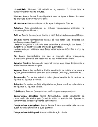 Licor/Elixir: Misturas hidroalcoólicas açucaradas. O termo licor é
utilizado quando ligado à frutas.
Tintura: Forma farmacêutica líquida à base de água e álcool. Processo
de extração a partir da planta seca.
Alcoolatura: Processo de extração a partir de planta frescas.
Extratos: São alcoolaturas ou tinturas padronizadas utilizadas na
concentração do fármaco.
Colírio: Forma farmacêutica líquida e estéril destinada ao uso oftálmico.
Enema: Forma farmacêutica líquida de uso retal. São divididos em
medicamentoso e laxativo.
Laxativo/purgativo – utilizado para estimular a eliminação das fezes. O
purgativo é o laxativo usado em maior quantidade.
Medicamentoso – utilizado para fazer tratamento de infecções a nível de
intestino.
Pó: Forma farmacêutica em que o princípio ativo encontra-se
pulverizado, podendo ser destinado ao uso interno ou externo.
Adesivo Tópico: Adesivo de material poroso que libera lentamente o
medicamento através da pele.
Xarope: Forma farmacêutica líquida resultante da mistura de água e
açúcar, podendo conter também edulcorantes (morango, framboesa).
Suspensão: Forma farmacêutica heterogênea, resultante da mistura de
líquidos ou líquidos e sólidos.
Solução: Forma farmacêutica líquida homogênea, resultante da mistura
de líquidos ou líquidos sólidos.
Injetáveis: Formas farmacêuticas estéreis para uso parenteral.
Comprimido Simples: Forma farmacêutica sólida resultante da
compressão de vários pós (princípio ativo + excipiente). Apenas os
comprimidos sulcados poderão ser cortados.
Comprimido Mastigável: Forma farmacêutica absorvida pela mucosa
bucal, não reagindo com o suco gástrico.
Comprimido Sublingual: Comprimido de ação rápida.

 