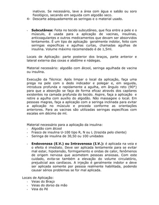 inativos. Se necessário, lave a área com água e sabão ou soro
fisiológico, secando em seguida com algodão seco.
4- Descarte adequadamente as seringas e o material usado.

-

Subcutânea: Feita no tecido subcutâneo, que fica entre a pele e o
músculo, é usada para a aplicação de vacinas, insulinas,
anticoagulantes e outros medicamentos que devam ser absorvidos
lentamente. É um tipo de aplicação geralmente indolor, feito com
seringas específicas e agulhas curtas, chamadas agulhas de
insulina. Volume máximo recomendado é de 1,5ml.

Locais de Aplicação: parte posterior dos braços, parte anterior e
lateral externa das coxas e abdôme e nádegas.
Material necessário: algodão com álcool, seringa agulhada de vacina
ou insulina.
Execução da Técnica: Após limpar o local da aplicação, faça uma
prega na pele com o dedo indicador e polegar e, em seguida,
introduza profunda e rapidamente a agulha, em ângulo reto (90°)
para que a absorção se faça de forma eficaz através dos capilares
existentes na camada profunda do tecido. Aspire, faça a aplicação e
retire a agulha com auxílio do algodão. Não massageie o local. Em
pessoas magras, faça a aplicação com a seringa inclinada para evitar
a aplicação no músculo e proceda conforme as orientações
anteriores. Para as vacinas são utilizadas seringas específicas com
escalas em décimo de ml.
Material necessário para a aplicação da insulina:
- Algodão com álcool
- Frasco de insulina U-100 tipo R, N ou L (trazida pelo cliente)
- Seringa de insulina de 30,50 ou 100 unidades
-

Endovenosa (E.V.) ou Intravenosa (I.V.): é aplicada na veia e
o efeito é imediato. Deve ser aplicada lentamente para se evitar
mal estar, hipotensão, formigamento e ondas de calor, fenômenos
de origem nervosa que acometem pessoas ansiosas. Com este
cuidado, evita-se também a elevação do volume circulatório,
prejudicial aos cardíacos. A injeção é geralmente indolor e deve
ser aplicada somente por pessoa realmente habilitada, podendo
causar sérios problemas se for mal aplicada.

Locais de Aplicação:
- Veias do Braço
- Veias do dorso da mão
- Veia do Pé

 