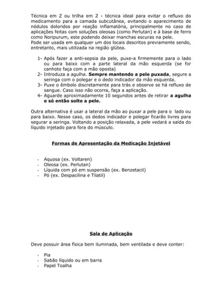 Técnica em Z ou trilha em Z - técnica ideal para evitar o refluxo do
medicamento para a camada subcutânea, evitando o aparecimento de
nódulos doloridos por reação inflamatória, principalmente no caso de
aplicações feitas com soluções oleosas (como Perlutan) e à base de ferro
como Noripurum, este podendo deixar manchas escuras na pele.
Pode ser usada em qualquer um dos locais descritos previamente sendo,
entretanto, mais utilizada na região glútea.
1- Após fazer a anti-sepsia da pele, puxe-a firmemente para o lado
ou para baixo com a parte lateral da mão esquerda (se for
canhoto faça com a mão oposta)
2- Introduza a agulha. Sempre mantendo a pele puxada, segure a
seringa com o polegar e o dedo indicador da mão esquerda.
3- Puxe o êmbolo discretamente para trás e observe se há refluxo de
sangue. Caso isso não ocorra, faça a aplicação.
4- Aguarde aproximadamente 10 segundos antes de retirar a agulha
e só então solte a pele.
Outra alternativa é usar a lateral da mão ao puxar a pele para o lado ou
para baixo. Nesse caso, os dedos indicador e polegar ficarão livres para
segurar a seringa. Voltando a posição relaxada, a pele vedará a saída do
líquido injetado para fora do músculo.
Formas de Apresentação da Medicação Injetável

-

Aquosa (ex. Voltaren)
Oleosa (ex. Perlutan)
Líquida com pó em suspensão (ex. Benzetacil)
Pó (ex. Despacilina e Tilatil)

Sala de Aplicação
Deve possuir área física bem iluminada, bem ventilada e deve conter:
-

Pia
Sabão líquido ou em barra
Papel Toalha

 
