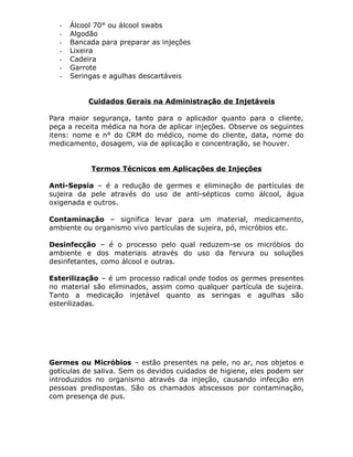 -

Álcool 70° ou álcool swabs
Algodão
Bancada para preparar as injeções
Lixeira
Cadeira
Garrote
Seringas e agulhas descartáveis
Cuidados Gerais na Administração de Injetáveis

Para maior segurança, tanto para o aplicador quanto para o cliente,
peça a receita médica na hora de aplicar injeções. Observe os seguintes
itens: nome e n° do CRM do médico, nome do cliente, data, nome do
medicamento, dosagem, via de aplicação e concentração, se houver.
Termos Técnicos em Aplicações de Injeções
Anti-Sepsia – é a redução de germes e eliminação de partículas de
sujeira da pele através do uso de anti-sépticos como álcool, água
oxigenada e outros.
Contaminação – significa levar para um material, medicamento,
ambiente ou organismo vivo partículas de sujeira, pó, micróbios etc.
Desinfecção – é o processo pelo qual reduzem-se os micróbios do
ambiente e dos materiais através do uso da fervura ou soluções
desinfetantes, como álcool e outras.
Esterilização – é um processo radical onde todos os germes presentes
no material são eliminados, assim como qualquer partícula de sujeira.
Tanto a medicação injetável quanto as seringas e agulhas são
esterilizadas.

Germes ou Micróbios – estão presentes na pele, no ar, nos objetos e
gotículas de saliva. Sem os devidos cuidados de higiene, eles podem ser
introduzidos no organismo através da injeção, causando infecção em
pessoas predispostas. São os chamados abscessos por contaminação,
com presença de pus.

 