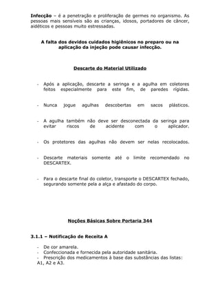 Infecção – é a penetração e proliferação de germes no organismo. As
pessoas mais sensíveis são as crianças, idosos, portadores de câncer,
aidéticos e pessoas muito estressadas.
A falta dos devidos cuidados higiênicos no preparo ou na
aplicação da injeção pode causar infecção.

Descarte do Material Utilizado

-

Após a aplicação, descarte a seringa e a agulha em coletores
feitos especialmente para este fim, de paredes rígidas.

-

Nunca

-

A agulha também não deve ser desconectada da seringa para
evitar
riscos
de
acidente
com
o
aplicador.

-

Os protetores das agulhas não devem ser nelas recolocados.

-

Descarte materiais
DESCARTEX.

-

Para o descarte final do coletor, transporte o DESCARTEX fechado,
segurando somente pela a alça e afastado do corpo.

jogue

agulhas

descobertas

somente

até

o

em

limite

sacos

plásticos.

recomendado

Noções Básicas Sobre Portaria 344
3.1.1 – Notificação de Receita A
- De cor amarela.
- Confeccionada e fornecida pela autoridade sanitária.
- Prescrição dos medicamentos à base das substâncias das listas:
A1, A2 e A3.

no

 