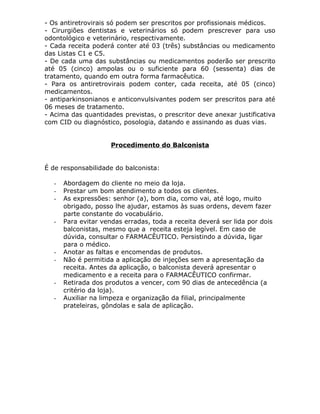 - Os antiretrovirais só podem ser prescritos por profissionais médicos.
- Cirurgiões dentistas e veterinários só podem prescrever para uso
odontológico e veterinário, respectivamente.
- Cada receita poderá conter até 03 (três) substâncias ou medicamento
das Listas C1 e C5.
- De cada uma das substâncias ou medicamentos poderão ser prescrito
até 05 (cinco) ampolas ou o suficiente para 60 (sessenta) dias de
tratamento, quando em outra forma farmacêutica.
- Para os antiretrovirais podem conter, cada receita, até 05 (cinco)
medicamentos.
- antiparkinsonianos e anticonvulsivantes podem ser prescritos para até
06 meses de tratamento.
- Acima das quantidades previstas, o prescritor deve anexar justificativa
com CID ou diagnóstico, posologia, datando e assinando as duas vias.
Procedimento do Balconista
É de responsabilidade do balconista:
-

-

-

-

Abordagem do cliente no meio da loja.
Prestar um bom atendimento a todos os clientes.
As expressões: senhor (a), bom dia, como vai, até logo, muito
obrigado, posso lhe ajudar, estamos às suas ordens, devem fazer
parte constante do vocabulário.
Para evitar vendas erradas, toda a receita deverá ser lida por dois
balconistas, mesmo que a receita esteja legível. Em caso de
dúvida, consultar o FARMACÊUTICO. Persistindo a dúvida, ligar
para o médico.
Anotar as faltas e encomendas de produtos.
Não é permitida a aplicação de injeções sem a apresentação da
receita. Antes da aplicação, o balconista deverá apresentar o
medicamento e a receita para o FARMACÊUTICO confirmar.
Retirada dos produtos a vencer, com 90 dias de antecedência (a
critério da loja).
Auxiliar na limpeza e organização da filial, principalmente
prateleiras, gôndolas e sala de aplicação.

 