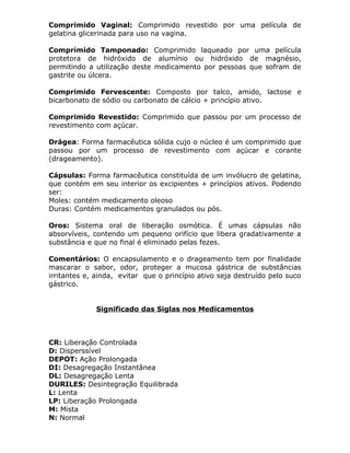 Comprimido Vaginal: Comprimido revestido por uma película de
gelatina glicerinada para uso na vagina.
Comprimido Tamponado: Comprimido laqueado por uma película
protetora de hidróxido de alumínio ou hidróxido de magnésio,
permitindo a utilização deste medicamento por pessoas que sofram de
gastrite ou úlcera.
Comprimido Fervescente: Composto por talco, amido, lactose e
bicarbonato de sódio ou carbonato de cálcio + princípio ativo.
Comprimido Revestido: Comprimido que passou por um processo de
revestimento com açúcar.
Drágea: Forma farmacêutica sólida cujo o núcleo é um comprimido que
passou por um processo de revestimento com açúcar e corante
(drageamento).
Cápsulas: Forma farmacêutica constituída de um invólucro de gelatina,
que contém em seu interior os excipientes + princípios ativos. Podendo
ser:
Moles: contém medicamento oleoso
Duras: Contém medicamentos granulados ou pós.
Oros: Sistema oral de liberação osmótica. É umas cápsulas não
absorvíveis, contendo um pequeno orifício que libera gradativamente a
substância e que no final é eliminado pelas fezes.
Comentários: O encapsulamento e o drageamento tem por finalidade
mascarar o sabor, odor, proteger a mucosa gástrica de substâncias
irritantes e, ainda, evitar que o princípio ativo seja destruído pelo suco
gástrico.
Significado das Siglas nos Medicamentos

CR: Liberação Controlada
D: Disperssível
DEPOT: Ação Prolongada
DI: Desagregação Instantânea
DL: Desagregação Lenta
DURILES: Desintegração Equilibrada
L: Lenta
LP: Liberação Prolongada
M: Mista
N: Normal

 