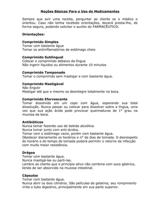 Noções Básicas Para o Uso de Medicamentos
Sempre que avir uma receita, perguntar ao cliente se o médico o
orientou. Caso não tenha recebido orientações, deverá presta-lhe, de
forma segura, podendo solicitar o auxílio do FARMACÊUTICO.
Orientações:
Comprimido Simples
Tomar com bastante água
Tomar os antiinflamatórios de estômago cheio
Comprimido Sublingual
Colocar o comprimido debaixo da língua
Não ingerir líquidos ou alimentos durante 10 minutos
Comprimido Tamponado
Tomar o comprimido sem mastigar e com bastante água.
Comprimido Mastigável
Não Engolir
Mastigar até que o mesmo se desintegre totalmente na boca.
Comprimido Efervescente
Tomar dissolvido em um copo com água, esperando sua total
dissolução. Nunca passar ou colocar para dissolver sobre a língua, uma
vez que sua ação ácida pode provocar queimaduras de 1° grau na
mucosa da boca.
Antibióticos
Nunca tomar fazendo uso de bebida alcoólica.
Nunca tomar junto com anti-ácidos.
Tomar com o estômago vazio, porém com bastante água.
Obedecer diariamente os horários e n° de dias de tomada. O desrespeito
do horário e do tempo de tomada poderá permitir o retorno da infecção
com muito maior resistência.
Drágea
Tomar com bastante água.
Nunca mastigá-las ou parti-las.
Lembre ao cliente que o princípio ativo não combina com suco gástrico,
tendo de ser absorvido na mucosa intestinal.
Cápsulas
Tomar com bastante água.
Nunca abrir os dois cilindros. São películas de gelatina; seu rompimento
irrita o tubo digestivo, principalmente em sua parte superior.

 