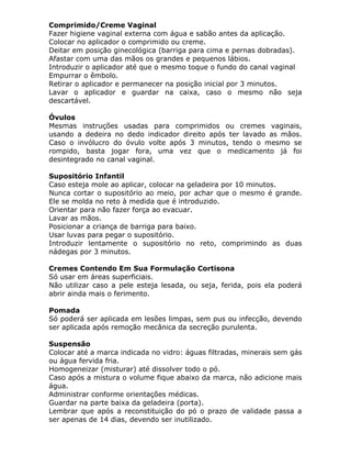Comprimido/Creme Vaginal
Fazer higiene vaginal externa com água e sabão antes da aplicação.
Colocar no aplicador o comprimido ou creme.
Deitar em posição ginecológica (barriga para cima e pernas dobradas).
Afastar com uma das mãos os grandes e pequenos lábios.
Introduzir o aplicador até que o mesmo toque o fundo do canal vaginal
Empurrar o êmbolo.
Retirar o aplicador e permanecer na posição inicial por 3 minutos.
Lavar o aplicador e guardar na caixa, caso o mesmo não seja
descartável.
Óvulos
Mesmas instruções usadas para comprimidos ou cremes vaginais,
usando a dedeira no dedo indicador direito após ter lavado as mãos.
Caso o invólucro do óvulo volte após 3 minutos, tendo o mesmo se
rompido, basta jogar fora, uma vez que o medicamento já foi
desintegrado no canal vaginal.
Supositório Infantil
Caso esteja mole ao aplicar, colocar na geladeira por 10 minutos.
Nunca cortar o supositório ao meio, por achar que o mesmo é grande.
Ele se molda no reto à medida que é introduzido.
Orientar para não fazer força ao evacuar.
Lavar as mãos.
Posicionar a criança de barriga para baixo.
Usar luvas para pegar o supositório.
Introduzir lentamente o supositório no reto, comprimindo as duas
nádegas por 3 minutos.
Cremes Contendo Em Sua Formulação Cortisona
Só usar em áreas superficiais.
Não utilizar caso a pele esteja lesada, ou seja, ferida, pois ela poderá
abrir ainda mais o ferimento.
Pomada
Só poderá ser aplicada em lesões limpas, sem pus ou infecção, devendo
ser aplicada após remoção mecânica da secreção purulenta.
Suspensão
Colocar até a marca indicada no vidro: águas filtradas, minerais sem gás
ou água fervida fria.
Homogeneizar (misturar) até dissolver todo o pó.
Caso após a mistura o volume fique abaixo da marca, não adicione mais
água.
Administrar conforme orientações médicas.
Guardar na parte baixa da geladeira (porta).
Lembrar que após a reconstituição do pó o prazo de validade passa a
ser apenas de 14 dias, devendo ser inutilizado.

 