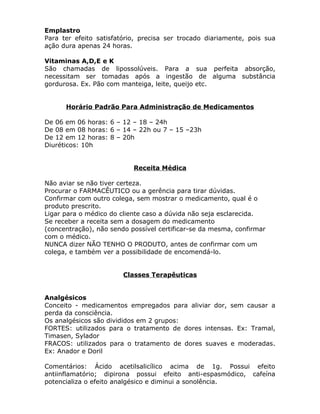 Emplastro
Para ter efeito satisfatório, precisa ser trocado diariamente, pois sua
ação dura apenas 24 horas.
Vitaminas A,D,E e K
São chamadas de lipossolúveis. Para a sua perfeita absorção,
necessitam ser tomadas após a ingestão de alguma substância
gordurosa. Ex. Pão com manteiga, leite, queijo etc.
Horário Padrão Para Administração de Medicamentos
De 06 em 06 horas: 6 – 12 – 18 – 24h
De 08 em 08 horas: 6 – 14 – 22h ou 7 – 15 –23h
De 12 em 12 horas: 8 – 20h
Diuréticos: 10h
Receita Médica
Não aviar se não tiver certeza.
Procurar o FARMACÊUTICO ou a gerência para tirar dúvidas.
Confirmar com outro colega, sem mostrar o medicamento, qual é o
produto prescrito.
Ligar para o médico do cliente caso a dúvida não seja esclarecida.
Se receber a receita sem a dosagem do medicamento
(concentração), não sendo possível certificar-se da mesma, confirmar
com o médico.
NUNCA dizer NÃO TENHO O PRODUTO, antes de confirmar com um
colega, e também ver a possibilidade de encomendá-lo.
Classes Terapêuticas
Analgésicos
Conceito - medicamentos empregados para aliviar dor, sem causar a
perda da consciência.
Os analgésicos são divididos em 2 grupos:
FORTES: utilizados para o tratamento de dores intensas. Ex: Tramal,
Timasen, Sylador
FRACOS: utilizados para o tratamento de dores suaves e moderadas.
Ex: Anador e Doril
Comentários: Ácido acetilsalicílico acima de 1g. Possui efeito
antiinflamatório; dipirona possui efeito anti-espasmódico, cafeína
potencializa o efeito analgésico e diminui a sonolência.

 