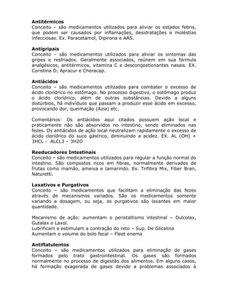 Antitérmicos
Conceito – são medicamentos utilizados para aliviar os estados febris,
que podem ser causados por inflamações, desidratações e moléstias
infecciosas. Ex. Paracetamol, Dipirona e AAS.
Antigripais
Conceito – são medicamentos utilizados para aliviar os sintomas das
gripes e resfriados. Geralmente associados, reúnem em sua fórmula
analgésicos, antitérmicos, vitamina C e descongestionantes nasais. EX.
Coristina D, Apracur e Cheracap.
Antiácidos
Conceito – são medicamentos utilizados para combater o excesso de
ácido clorídrico no estômago. No processo digestivo, o estômago produz
o ácido clorídrico, além de outras substâncias. Devido a alguns
distúrbios, há indivíduos que passam a produzir esse ácido em excesso,
provocando dor, queimação (Azia) etc.
Comentários: Os antiácidos aqui citados possuem ação local e
praticamente não são absorvidos no intestino, sendo eliminados nas
fezes. Os antiácidos de ação local neutralizam rapidamente o excesso de
ácido clorídrico do suco gástrico, diminuindo a acidez. EX. AL (OH) +
3HCL - ALCL3 – 3H2O
Reeducadores Intestinais
Conceito – são medicamentos utilizados para regular a função normal do
intestino. São compostos ricos em fibras, normalmente derivados de
frutas como mamão, ameixa e tamarindo. Ex. Trifibra Mix, Fiber Bran,
Naturetti.
Laxativos e Purgativos
Conceito – são medicamentos que facilitam a eliminação das fezes
através de mecanismos variados. São os medicamentos somente
variando a dosagem, ou seja, os purgativos são laxantes em maior
quantidade.
Mecanismo de ação: aumentam o peristaltismo intestinal – Dulcolax,
Gutalax e Laxol.
Lubrificam e estimulam a contração do reto – Sup. De Glicelina
Aumentam o volume do bolo fecal – Fleet enema
Antiflatulentos
Conceito – são medicamentos utilizados para eliminação de gases
formados pelo trato gastrointestinal. Os gases são formados
normalmente no processo de digestão dos alimentos. Em alguns casos,
há formação exagerada de gases devido a problemas associados à

 