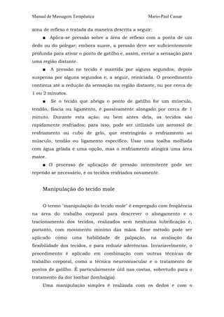 Manual de Massagem Terapêutica Mario-Paul Cassar 
zona de reflexo é tratada da maneira descrita a seguir: 
■ Aplica-se pressão sobre a área de reflexo com a ponta de um 
dedo ou do polegar; embora suave, a pressão deve ser suficientemente 
profunda para ativar o ponto de gatilho e, assim, enviar a sensação para 
uma região distante. 
■ A pressão no tecido é mantida por alguns segundos, depois 
suspensa por alguns segundos e, a seguir, reiniciada. O procedimento 
continua até a redução da sensação na região distante, ou por cerca de 
1 ou 2 minutos. 
■ Se o tecido que abriga o ponto de gatilho for um músculo, 
tendão, fáscia ou ligamento, é passivamente alongado por cerca de 1 
minuto. Durante esta ação, ou bem antes dela, os tecidos são 
rapidamente resfriados; para isso, pode ser utilizado um aerossol de 
resfriamento ou cubo de gelo, que restringirão o resfriamento ao 
músculo, tendão ou ligamento específico. Usar uma toalha molhada 
com água gelada é uma opção, mas o resfriamento atingirá uma área 
maior. 
■ O processo de aplicação de pressão intermitente pode ser 
repetido se necessário, e os tecidos resfriados novamente. 
Manipulação do tecido mole 
O termo "manipulação do tecido mole" é empregado com freqüência 
na área do trabalho corporal para descrever o alongamento e o 
tracionamento dos tecidos, realizados sem nenhuma lubrificação e, 
portanto, com movimento mínimo das mãos. Esse método pode ser 
aplicado como uma habilidade de palpação, na avaliação da 
flexibilidade dos tecidos, e para reduzir aderências. Invariavelmente, o 
procedimento é aplicado em combinação com outras técnicas de 
trabalho corporal, como a técnica neuromuscular e o tratamento de 
pontos de gatilho. É particularmente útil nas costas, sobretudo para o 
tratamento da dor lombar (lombalgia). 
Uma manipulação simples é realizada com os dedos e com o 
 