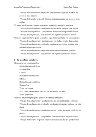Manual de Massagem Terapêutica Mario-Paul Cassar 
Técnica de deslizamento profundo - deslizamento com os punhos no 
pescoço e no ombro 
Técnica de trabalho corporal - técnica neuromuscular no pescoço e no 
ombro 
Técnicas suplementares para as costas: o paciente sentado na maca 
Técnica de deslizamento - deslizamento em toda a região das costas 
Técnicas de compressão - compressão dos músculos paravertebrais 
Técnica de compressão - compressão na região superior do ombro 
Técnicas suplementares para as costas: o paciente sentado em uma cadeira 
Técnica de deslizamento - deslizamento em toda a região das costas 
Técnica de deslizamento profundo - deslizamento com o polegar nos 
músculos paravertebrais 
Técnica de deslizamento profundo - deslizamento com os punhos 
Técnica de compressão - compressão na região superior do ombro 
6 Os membros inferiores 
Observações e considerações 
Distúrbios esqueléticos 
Dor referida 
Ciática 
Distúrbios musculares 
Edema 
Distúrbios circulatórios 
Ulcerações 
Veias varicosas 
Dor, calor e edema em uma ou em ambas as pernas 
Dor à palpação 
Técnicas de massagem geral para os membros inferiores 
Técnica de deslizamento - deslizamento na perna (decúbito ventral) 
Técnica de deslizamento profundo - deslizamento com o polegar na sola 
do pé 
Técnica de deslizamento - deslizamento na região posterior e inferior da 
perna 
Técnica de compressão - compressão e amassamento na panturrilha 
Técnica de trabalho corporal - técnica neuromuscular na panturrilha 
 