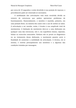 Manual de Massagem Terapêutica Mario-Paul Cassar 
por cerca de 15 segundos e então devolvido à sua posição de repouso; o 
procedimento pode ser reiniciado se necessário. 
A mobilização das articulações está mais envolvida devido ao 
número de estruturas que podem apresentar problemas de 
funcionamento. Essencialmente, o membro é mantido, primeiro, em 
uma posição firme, na maioria dos casos com o uso de ambas as mãos. 
A articulação a ser movida, então, é levada à sua amplitude total de 
movimentos. A limitação do movimento deve-se a uma disfunção em 
qualquer uma das estruturas, isto é, em superfícies ósseas, cápsulas, 
bolsas ou músculos associados. Embora não se preste ao diagnóstico 
ou ao tratamento dessa disfunção, o movimento passivo serve à 
finalidade de aumentar a mobilidade da articulação. A técnica, em si 
mesma, é restrita principalmente aos membros e a algumas das 
condições tratadas por massagem. 
 