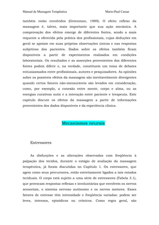 Manual de Massagem Terapêutica Mario-Paul Cassar 
também estão envolvidos (Greenman, 1989). O efeito reflexo da 
massagem é, talvez, mais importante que sua ação mecânica. A 
comprovação dos efeitos emerge de diferentes fontes, sendo a mais 
requente a oferecida pela prática dos profissionais, cujas deduções em 
geral se apoiam em suas próprias observações únicas e nas respostas 
subjetivas dos pacientes. Dados sobre os efeitos também ficam 
disponíveis a partir de experimentos realizados em condições 
laboratoriais. Os resultados e as asserções provenientes das diferentes 
fontes podem diferir e, na verdade, constituem um tema de debates 
entusiasmados entre profissionais, autores e pesquisadores. As opiniões 
sobre os possíveis efeitos da massagem são inevitavelmente divergentes 
quando certos fatores não-mensuráveis são levados em consideração, 
como, por exemplo, a conexão entre mente, corpo e alma, ou as 
energias curativas sutis e a interação entre paciente e terapeuta. Este 
capítulo discute os efeitos da massagem a partir de informações 
provenientes dos dados disponíveis e da experiência clínica. 
Mecanismos neurais 
Estressores 
As disfunções e as alterações observadas com freqüência à 
palpação dos tecidos, durante o estágio de avaliação da massagem 
terapêutica, já foram discutidas no Capítulo 1. Os estressores, que 
agem como seus precursores, estão estreitamente ligados a tais estados 
teciduais. O corpo está sujeito a uma série de estressores (Tabela 3.1), 
que provocam respostas reflexas e involuntárias que envolvem os nervos 
sensoriais, o sistema nervoso autônomo e os nervos motores. Esses 
fatores de estresse têm intensidade e freqüência variadas: podem ser 
leves, intensos, episódicos ou crônicos. Como regra geral, são 
 