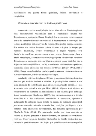 Manual de Massagem Terapêutica Mario-Paul Cassar 
classificados em quatro tipos: químicos, físicos, emocionais e 
congênitos. 
Conexões neurais com os tecidos periféricos 
A conexão entre a manipulação do tecido mole e a função orgânica 
está estreitamente relacionada com o suprimento neural nos 
dermátomos e miótomos. Essas distribuições segmentais ocorrem como 
parte do desenvolvimento embrionário e representam a inervação dos 
tecidos periféricos pelos nervos da coluna. Em muitos casos, os ramos 
dos nervos da coluna inervam outros tecidos e órgãos do corpo; por 
exemplo, músculos, tecidos superficiais e órgãos viscerais com 
freqüência partilham nervos comuns na coluna. Como conseqüência 
dessa associação, a disfunção de um órgão pode ser refletida naqueles 
dermátomos e miótomos que partilham o mesmo nervo espinhal que o 
órgão em questão (Schliack, 1978), e a conexão manifesta-se e pode ser 
observada como alteração nos tecidos periféricos (Ebner, 1962,1968 e 
1978). Essas irregularidades também podem ocorrer como resultado de 
outros estressores, além da disfunção do órgão. 
A relação entre os tecidos periféricos e os órgãos viscerais tem sido 
descrita por muitos médicos e autores. A patologia das vísceras é um 
fator primário de contribuição para alterações no tecido periférico - fato 
apontado pela primeira vez por Head (1898). Alguns anos depois, o 
envolvimento do miótomo e a sensibilidade à dor causada pela patologia 
foram descritos por Mackenzie (1917). Um exemplo comum é a tensão 
muscular e a dor abdominal associadas à apendicite, quando a 
inflamação do apêndice causa tensão na parede do músculo abdominal, 
junto com uma dor referida. A teoria das condições patológicas, e sua 
conexão com alterações subcutâneas, foi também apresentada por 
Elizabeth Dicke (1953). Foi postulado, ainda, que uma conexão de 
reflexo ou trajeto percorre a direção inversa, da periferia às estruturas 
centrais. Observaram-se também disfunções do tecido conjuntivo que 
causavam perturbação em um órgão que partilhava um nervo espinhal 
 