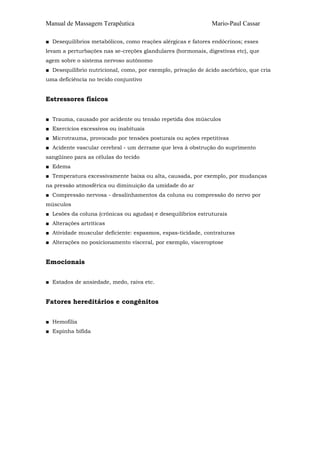Manual de Massagem Terapêutica Mario-Paul Cassar 
■ Desequilíbrios metabólicos, como reações alérgicas e fatores endócrinos; esses 
levam a perturbações nas se-creções glandulares (hormonais, digestivas etc), que 
agem sobre o sistema nervoso autônomo 
■ Desequilíbrio nutricional, como, por exemplo, privação de ácido ascórbico, que cria 
uma deficiência no tecido conjuntivo 
Estressores físicos 
■ Trauma, causado por acidente ou tensão repetida dos músculos 
■ Exercícios excessivos ou inabituais 
■ Microtrauma, provocado por tensões posturais ou ações repetitivas 
■ Acidente vascular cerebral - um derrame que leva à obstrução do suprimento 
sangüíneo para as células do tecido 
■ Edema 
■ Temperatura excessivamente baixa ou alta, causada, por exemplo, por mudanças 
na pressão atmosférica ou diminuição da umidade do ar 
■ Compressão nervosa - desalinhamentos da coluna ou compressão do nervo por 
músculos 
■ Lesões da coluna (crônicas ou agudas) e desequilíbrios estruturais 
■ Alterações artríticas 
■ Atividade muscular deficiente: espasmos, espas-ticidade, contraturas 
■ Alterações no posicionamento visceral, por exemplo, visceroptose 
Emocionais 
■ Estados de ansiedade, medo, raiva etc. 
Fatores hereditários e congênitos 
■ Hemofilia 
■ Espinha bífida 
 