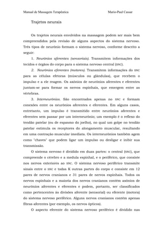 Manual de Massagem Terapêutica Mario-Paul Cassar 
Trajetos neurais 
Os trajetos neurais envolvidos na massagem podem ser mais bem 
compreendidos pela revisão de alguns aspectos do sistema nervoso. 
Três tipos de neurônio formam o sistema nervoso, conforme descrito a 
seguir: 
1. Neurônios aferentes (sensoriais). Transmitem informações dos 
tecidos e órgãos do corpo para o sistema nervoso central (SNC). 
2. Neurônios eferentes (motores). Transmitem informações do SNC 
para as células efetoras (músculos ou glândulas), que recebem o 
impulso e a ele reagem. Os axônios de neurônios aferentes e eferentes 
juntam-se para formar os nervos espinhais, que emergem entre as 
vértebras. 
3. Interneurônios. São encontrados apenas no SNC e formam 
conexões entre os neurônios aferentes e eferentes. Em alguns casos, 
entretanto, um impulso é transmitido entre neurônios aferentes e 
eferentes sem passar por um interneurônio; um exemplo é o reflexo do 
tendão patelar (ou de espasmo do joelho), no qual um golpe no tendão 
patelar estimula os receptores do alongamento muscular, resultando 
em uma contração muscular imediata. Os interneurônios também agem 
como "chaves" que podem ligar um impulso ou desligar e inibir sua 
transmissão. 
O sistema nervoso é dividido em duas partes: o central (SNC), que 
compreende o cérebro e a medula espinhal, e o periférico, que consiste 
nos nervos exteriores ao SNC. O sistema nervoso periférico transmite 
sinais entre o SNC e todas K outras partes do corpo e consiste em 12 
pares de nervos cranianos e 31 pares de nervos espinhais. Todos os 
nervos espinhais e a maioria dos nervos cranianos contêm axônios de 
neurônios aferentes e eferentes e podem, portanto, ser classificados 
como pertencentes às divisões aferente (sensorial) ou eferente (motora) 
do sistema nervoso periférico. Alguns nervos cranianos contêm apenas 
fibras aferentes (por exemplo, os nervos ópticos). 
O aspecto eferente do sistema nervoso periférico é dividido nas 
 