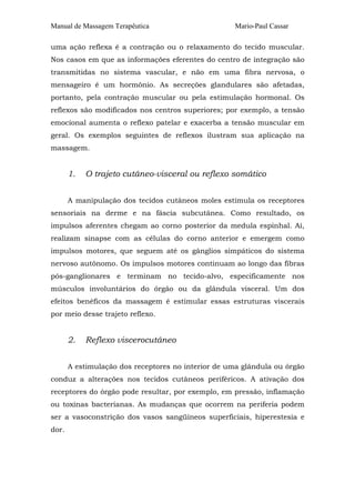 Manual de Massagem Terapêutica Mario-Paul Cassar 
uma ação reflexa é a contração ou o relaxamento do tecido muscular. 
Nos casos em que as informações eferentes do centro de integração são 
transmitidas no sistema vascular, e não em uma fibra nervosa, o 
mensageiro é um hormônio. As secreções glandulares são afetadas, 
portanto, pela contração muscular ou pela estimulação hormonal. Os 
reflexos são modificados nos centros superiores; por exemplo, a tensão 
emocional aumenta o reflexo patelar e exacerba a tensão muscular em 
geral. Os exemplos seguintes de reflexos ilustram sua aplicação na 
massagem. 
1. O trajeto cutâneo-visceral ou reflexo somático 
A manipulação dos tecidos cutâneos moles estimula os receptores 
sensoriais na derme e na fáscia subcutânea. Como resultado, os 
impulsos aferentes chegam ao corno posterior da medula espinhal. Aí, 
realizam sinapse com as células do corno anterior e emergem como 
impulsos motores, que seguem até os gânglios simpáticos do sistema 
nervoso autônomo. Os impulsos motores continuam ao longo das fibras 
pós-ganglionares e terminam no tecido-alvo, especificamente nos 
músculos involuntários do órgão ou da glândula visceral. Um dos 
efeitos benéficos da massagem é estimular essas estruturas viscerais 
por meio desse trajeto reflexo. 
2. Reflexo viscerocutâneo 
A estimulação dos receptores no interior de uma glândula ou órgão 
conduz a alterações nos tecidos cutâneos periféricos. A ativação dos 
receptores do órgão pode resultar, por exemplo, em pressão, inflamação 
ou toxinas bacterianas. As mudanças que ocorrem na periferia podem 
ser a vasoconstrição dos vasos sangüíneos superficiais, hiperestesia e 
dor. 
 