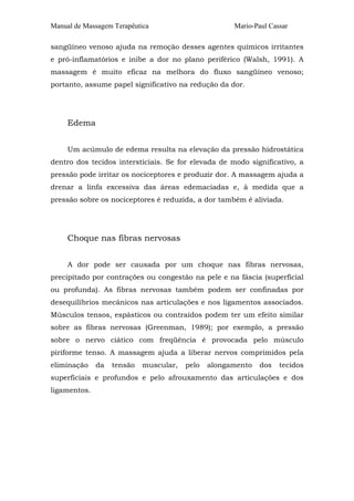 Manual de Massagem Terapêutica Mario-Paul Cassar 
sangüíneo venoso ajuda na remoção desses agentes químicos irritantes 
e pró-inflamatórios e inibe a dor no plano periférico (Walsh, 1991). A 
massagem é muito eficaz na melhora do fluxo sangüíneo venoso; 
portanto, assume papel significativo na redução da dor. 
Edema 
Um acúmulo de edema resulta na elevação da pressão hidrostática 
dentro dos tecidos intersticiais. Se for elevada de modo significativo, a 
pressão pode irritar os nociceptores e produzir dor. A massagem ajuda a 
drenar a linfa excessiva das áreas edemaciadas e, à medida que a 
pressão sobre os nociceptores é reduzida, a dor também é aliviada. 
Choque nas fibras nervosas 
A dor pode ser causada por um choque nas fibras nervosas, 
precipitado por contrações ou congestão na pele e na fáscia (superficial 
ou profunda). As fibras nervosas também podem ser confinadas por 
desequilíbrios mecânicos nas articulações e nos ligamentos associados. 
Músculos tensos, espásticos ou contraídos podem ter um efeito similar 
sobre as fibras nervosas (Greenman, 1989); por exemplo, a pressão 
sobre o nervo ciático com freqüência é provocada pelo músculo 
piriforme tenso. A massagem ajuda a liberar nervos comprimidos pela 
eliminação da tensão muscular, pelo alongamento dos tecidos 
superficiais e profundos e pelo afrouxamento das articulações e dos 
ligamentos. 
 