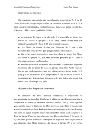 Manual de Massagem Terapêutica Mario-Paul Cassar 
Neurônios sensoriais 
Os neurônios sensoriais são classificados pelas letras A, B ou C. 
Outra forma de categorização utiliza os números romanos de I a IV, e 
uma terceira classificação, o alfabeto grego: alfa, beta, gama e delta (Lee 
e Warren, 1978, citado porWalsh, 1991). 
■ A recepção do toque e da vibração é transmitida ao longo das 
fibras da classe A (grupos I e II; alfa). Essas fibras têm um 
diâmetro amplo; 20 |0m e 5-15 jjm, respectivamente. 
■ As fibras da classe B têm um diâmetro de 3 nn e são 
encontradas como nervos pré-ganglionares e autônomos. 
■ Os nociceptores transmitem seus impulsos ao longo das fibras 
da classe C (grupo IV), que têm diâmetro pequeno (0,5-1 |Jm) e 
são esparsamente mielinizados. 
■ Outros neurônios sensoriais que também transmitem impulsos 
dolorosos são as fibras da classe A (grupo III; delta). Neste caso, as 
fibras são mielinizadas e têm um diâmetro um pouco maior (1-7 
μm) que as anteriores. Elas respondem a um estímulo intenso e, 
supostamente, transmitem sensações de um ferimento agudo (tal 
como uma picada) para a pele. 
Bloqueio dos impulsos dolorosos 
O diâmetro da fibra nervosa determina a velocidade de 
movimentação do impulso. Conforme o diâmetro das fibras aumenta, a 
resistência ao fluxo da corrente diminui (Walsh, 1991). Isso significa 
que, quanto maior o diâmetro da fibra nervosa, mais fácil e rápida será 
a condução dos impulsos. Podemos fazer uma comparação simples com 
um cano de água: quanto maior seu diâmetro, mais fácil e rápido é o 
fluxo de água. Uma vez que algumas das fibras da classe A (grupos I e 
II; alfa) têm grande diâmetro, carregam os impulsos mais rapidamente 
que algumas das fibras menores da classe C (grupo IV) e de certas 
 