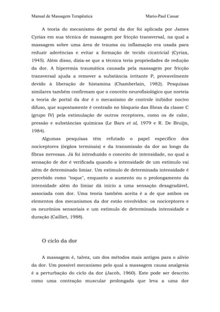 Manual de Massagem Terapêutica Mario-Paul Cassar 
A teoria do mecanismo de portal da dor foi aplicada por James 
Cyriax em sua técnica de massagem por fricção transversal, na qual a 
massagem sobre uma área de trauma ou inflamação era usada para 
reduzir aderências e evitar a formação de tecido cicatricial (Cyriax, 
1945). Além disso, dizia-se que a técnica teria propriedades de redução 
da dor. A hiperemia traumática causada pela massagem por fricção 
transversal ajuda a remover a substância irritante P, provavelmente 
devido à liberação de histamina (Chamberlain, 1982). Pesquisas 
similares também confirmam que o conceito neurofisiológico que norteia 
a teoria de portal da dor é o mecanismo de controle inibidor nocivo 
difuso, que supostamente é centrado no bloqueio das fibras da classe C 
(grupo IV) pela estimulação de outros receptores, como os de calor, 
pressão e substâncias químicas (Le Bars et al, 1979 e R. De Bruijn, 
1984). 
Algumas pesquisas têm refutado o papel específico dos 
nociceptores (órgãos terminais) e da transmissão da dor ao longo da 
fibras nervosas. Já foi introduzido o conceito de intensidade, no qual a 
sensação de dor é verificada quando a intensidade de um estímulo vai 
além de determinado limiar. Um estímulo de determinada intensidade é 
percebido como "toque", enquanto o aumento ou o prolongamento da 
intensidade além do limiar dá início a uma sensação desagradável, 
associada com dor. Uma teoria também aceita é a de que ambos os 
elementos dos mecanismos da dor estão envolvidos: os nociceptores e 
os neurônios sensoriais e um estímulo de determinada intensidade e 
duração (Cailliet, 1988). 
O ciclo da dor 
A massagem é, talvez, um dos métodos mais antigos para o alívio 
da dor. Um possível mecanismo pelo qual a massagem causa analgesia 
é a perturbação do ciclo da dor (Jacob, 1960). Este pode ser descrito 
como uma contração muscular prolongada que leva a uma dor 
 