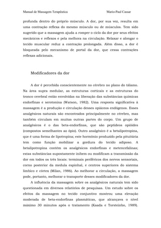Manual de Massagem Terapêutica Mario-Paul Cassar 
profunda dentro do próprio músculo. A dor, por sua vez, resulta em 
uma contração reflexa do mesmo músculo ou de músculos. Tem sido 
sugerido que a massagem ajuda a romper o ciclo da dor por seus efeitos 
mecânicos e reflexos e pela melhora na circulação. Relaxar e alongar o 
tecido muscular reduz a contração prolongada. Além disso, a dor é 
bloqueada pelo mecanismo de portal da dor, que cessa contrações 
reflexas adicionais. 
Modificadores da dor 
A dor é percebida conscientemente no cérebro no plano do tálamo. 
Na área supra medular, as estruturas corticais e as estruturas do 
tronco cerebral estão envolvidas na liberação das substâncias químicas 
endorfinas e serotonina (Watson, 1982). Uma resposta significativa à 
massagem é a produção e circulação desses opiáceos endógenos. Esses 
analgésicos naturais são encontrados principalmente no cérebro, mas 
também circulam em muitas outras partes do corpo. Um grupo de 
analgésicos é o das beta-endorfinas, que são peptídeos opióides 
(compostos semelhantes ao ópio). Outro analgésico é a betalipotropina, 
que é uma forma de lipotropina; este hormônio produzido pela pituitária 
tem como função mobilizar a gordura do tecido adiposo. A 
betalipotropina contém os analgésicos endorfinas e metencefalinas; 
estas substâncias supostamente inibem ou modificam a transmissão da 
dor em todos os três locais: terminais periféricos dos nervos sensoriais, 
corno posterior da medula espinhal, e centros superiores do sistema 
límbico e córtex (Milan, 1986). Ao melhorar a circulação, a massagem 
pode, portanto, melhorar o transporte desses modificadores da dor. 
A influência da massagem sobre os analgésicos naturais tem sido 
questionada em diversos relatórios de pesquisas. Um estudo sobre os 
efeitos da massagem no tecido conjuntivo mostrou uma elevação 
moderada de beta-endorfinas plasmáticas, que alcançava o nível 
máximo 30 minutos após o tratamento (Kaada e Torsteinbo, 1989). 
 