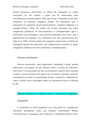 Manual de Massagem Terapêutica Mario-Paul Cassar 
Outras pesquisas observaram os efeitos da massagem no tecido 
conjuntivo na dor crônica e grave que se desenvolvia após 
procedimentos neurocirúrgicos. Este tipo de dor é chamado de dor pós-simpática, 
ou distrofia simpática reflexa. Foi descoberto que a 
massagem se comparava muito favoravelmente a injeções epidurais e à 
petidina (Frazer, 1978). Um ensaio não revelou alterações nos níveis 
sangüíneos periféricos de beta-endorfinas e betalipotropina após o 
tratamento com massagem; uma possível explicação para isso é que o 
experimento foi realizado com indivíduos que não apresentavam dor 
(Day et al, 1987). Outros projetos de pesquisa compararam os efeitos da 
massagem àqueles dos exercícios, que comprovaram aumentar os níveis 
sangüíneos periféricos de beta-endorfinas e betalipotropina. 
Fatores emocionais 
Fatores emocionais, como expectativa, ansiedade e medo, podem 
influenciar a percepção da dor. Quanto maior a tensão no indivíduo, 
mais forte é sua percepção da dor; inversamente, quanto mais relaxado 
o sujeito, menos intensa a dor parece ser. O estresse, portanto, pode ser 
considerado um fator de exacerbação da dor, enquanto o relaxamento, 
como o obtido com a massagem, pode ser fundamental para a redução 
da dor. 
Efeitos mecânicos e reflexos sobre a circulação sangüínea 
Congestão 
A resistência ao fluxo sangüíneo nas veias pode ser causada por 
alterações patológicas, como, por exemplo, varicosidade. Nessas 
circunstâncias, a massagem não é aplicada. A congestão também ocorre 
 